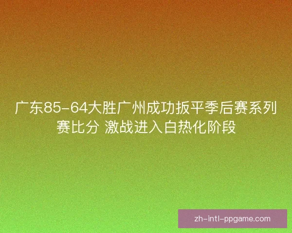 广东85-64大胜广州成功扳平季后赛系列赛比分 激战进入白热化阶段