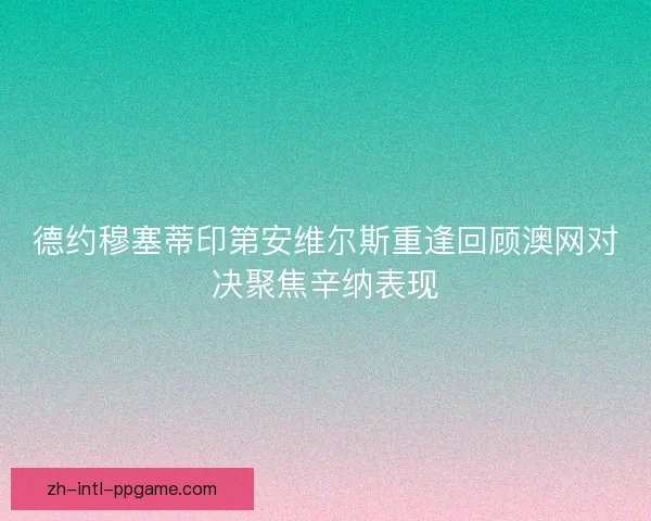 德约穆塞蒂印第安维尔斯重逢回顾澳网对决聚焦辛纳表现