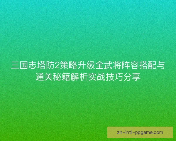 三国志塔防2策略升级全武将阵容搭配与通关秘籍解析实战技巧分享