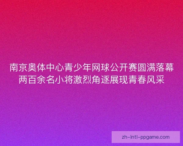 南京奥体中心青少年网球公开赛圆满落幕两百余名小将激烈角逐展现青春风采